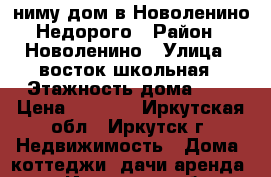 Cниму дом в Новоленино.Недорого › Район ­ Новоленино › Улица ­ восток-школьная › Этажность дома ­ 1 › Цена ­ 6 000 - Иркутская обл., Иркутск г. Недвижимость » Дома, коттеджи, дачи аренда   . Иркутская обл.,Иркутск г.